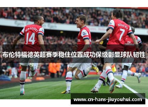 布伦特福德英超赛季稳住位置成功保级彰显球队韧性