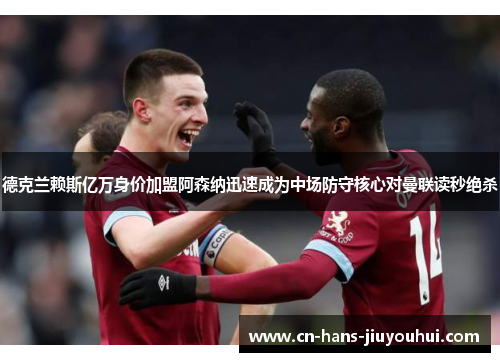 德克兰赖斯亿万身价加盟阿森纳迅速成为中场防守核心对曼联读秒绝杀