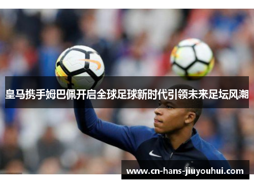 皇马携手姆巴佩开启全球足球新时代引领未来足坛风潮